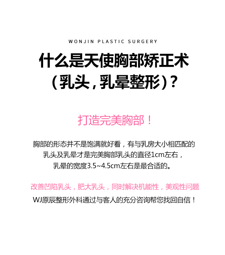 엔젤가슴교정술(유두, 유륜성형) 이란?
		아름다운 가슴의 완성!

		가슴은 전체 형태를 나타내는 유선 뿐 아니라 유두와 유륜의 크기 또한 유방의 크기와 조화를 이루는 것이 좋으며
		유두의 직경은 1cm정도, 유륜의 넓이는 3.5~4.5cm정도 입니다.

		함몰되거나, 비대한 유두의 기능적, 미적 아름다움을 실현시킬 수 있는 수술로써
		원진성형외과는 아름다운 가슴을 위해 환자와의 충분한 상담을 통해 여러분의 숨어있던 자신감을 되찾아 드리겠습니다. 
		