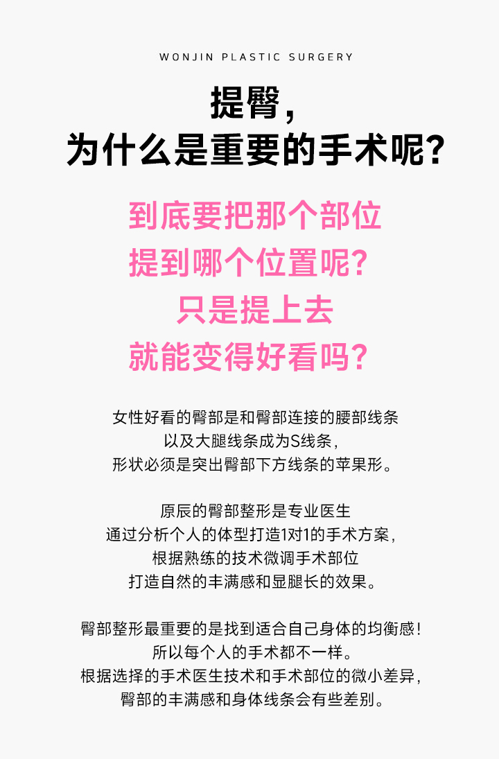 힙업, 왜 중요한 수술일까요?
				도대체 어디를 어디까지 올려야 하는 걸까요?
올리기만 한다고 예뻐지는 걸까요?
여성의 아름다운 힙은 엉덩이와 이어지는 허리선과 허벅지의 라인이 내 몸에 맞는 S자 형태로 자연스러워야 하고,
모양은 엉덩이 밑 선을 살린 애플형이어야 합니다.

원진은 힙업 성형 전문의가 개인 별 체형 분석을 통해 맞춤 수술법을 도출하고, 이에 따라 숙련된 기술로 수술 부위의 위치도 미세하게 조절하여 자연스러운 볼륨과 함께 다리가 길어보이는 몸매 보정효과까지 얻을 수 있습니다.

내 몸에 꼭 맞는 밸런스를 찾는 것이 가장 중요한 힙업 성형! 다 같은 수술이 아닙니다.
수술하는 전문의의 기술과 수술 방법의 선택, 그리고 어느 위에 수술하는지의 미세한 차이에 따라 힙의 볼륨과 바디의 라인이 달라집니다.