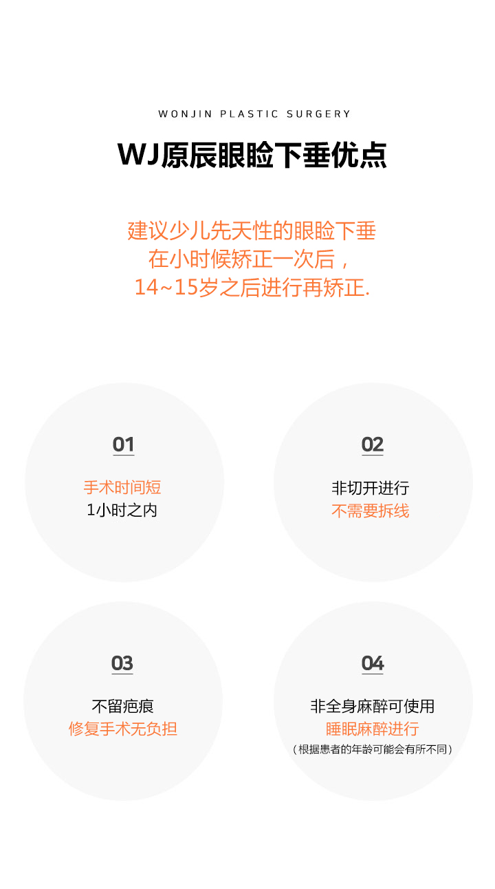 WJ 원진 소아안검하수 장점
소아선천성 안검하수는 어렸을 때 한번 교정을 한 후,
14~15세 이후 재교정을 하시는 것이 바람직합니다.
WJ 원진 성형외과 박장우 원장의 비절개눈매교정(글램아이)는 가장 비침습적인 수술방법으로 성인뿐아니라
 소아에게도 흉터를 남기지 않고 수술시간이 짧기 때문에 아이에게 부담을 적게 주는 안검하수 교정법입니다. 
1 짧은 수술시간 1시간 이내
2 비절개로 진행되어 실밥제거가 필요 없음
3 흉터가 남지 않으며 재수술이 용의함
4 전신마취가 아닌 수면마취로도 가능 (환자의 나이에 따라 다를 수 있음)